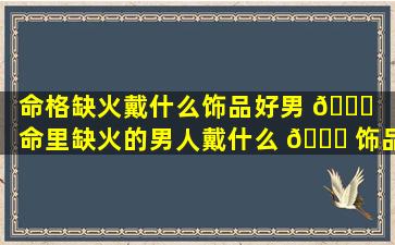 命格缺火戴什么饰品好男 💐 「命里缺火的男人戴什么 🐋 饰品」